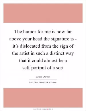 The humor for me is how far above your head the signature is - it’s dislocated from the sign of the artist in such a distinct way that it could almost be a self-portrait of a sort Picture Quote #1