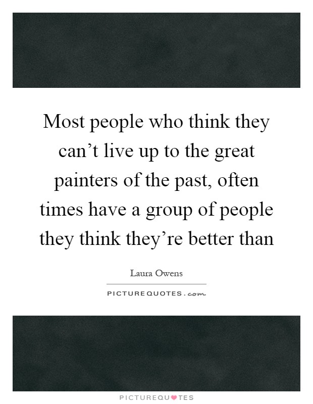 Most people who think they can't live up to the great painters of the past, often times have a group of people they think they're better than Picture Quote #1