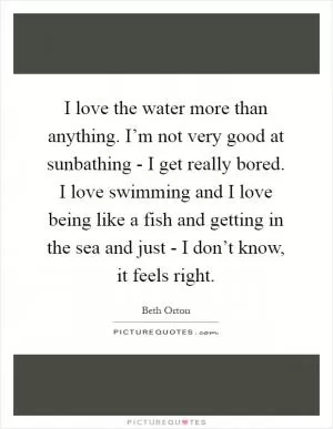 I love the water more than anything. I’m not very good at sunbathing - I get really bored. I love swimming and I love being like a fish and getting in the sea and just - I don’t know, it feels right Picture Quote #1