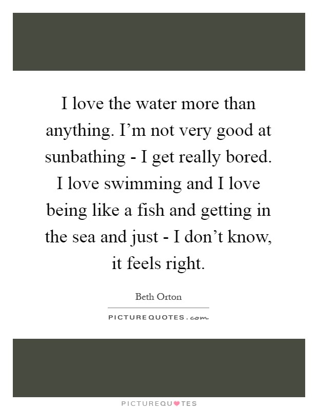 I love the water more than anything. I'm not very good at sunbathing - I get really bored. I love swimming and I love being like a fish and getting in the sea and just - I don't know, it feels right Picture Quote #1