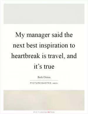 My manager said the next best inspiration to heartbreak is travel, and it’s true Picture Quote #1
