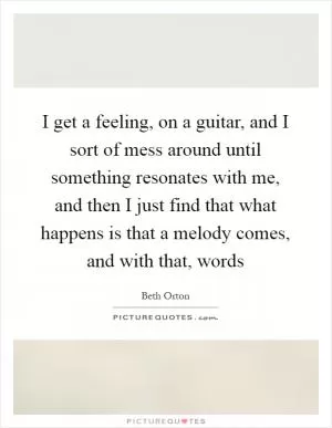 I get a feeling, on a guitar, and I sort of mess around until something resonates with me, and then I just find that what happens is that a melody comes, and with that, words Picture Quote #1