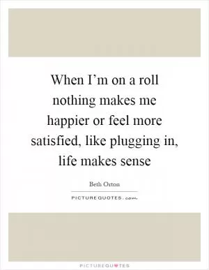 When I’m on a roll nothing makes me happier or feel more satisfied, like plugging in, life makes sense Picture Quote #1