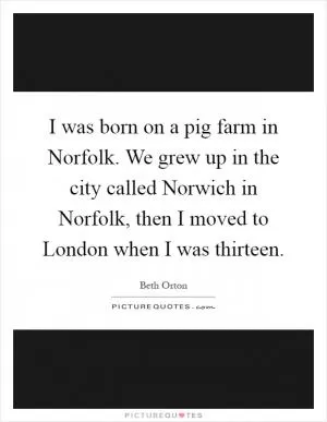 I was born on a pig farm in Norfolk. We grew up in the city called Norwich in Norfolk, then I moved to London when I was thirteen Picture Quote #1