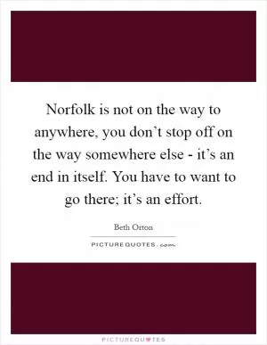 Norfolk is not on the way to anywhere, you don’t stop off on the way somewhere else - it’s an end in itself. You have to want to go there; it’s an effort Picture Quote #1