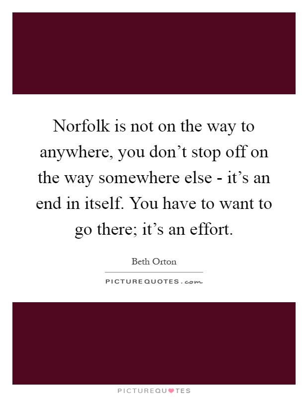 Norfolk is not on the way to anywhere, you don't stop off on the way somewhere else - it's an end in itself. You have to want to go there; it's an effort Picture Quote #1