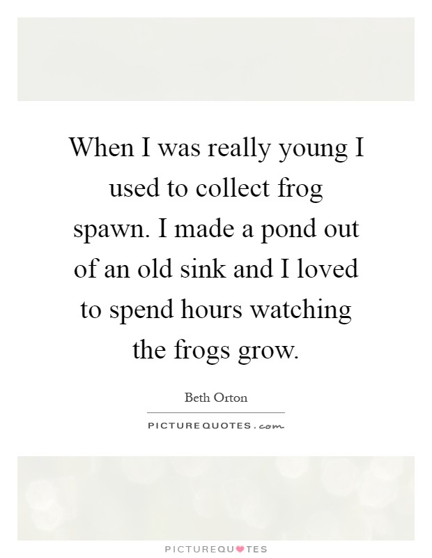 When I was really young I used to collect frog spawn. I made a pond out of an old sink and I loved to spend hours watching the frogs grow Picture Quote #1