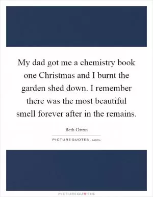 My dad got me a chemistry book one Christmas and I burnt the garden shed down. I remember there was the most beautiful smell forever after in the remains Picture Quote #1