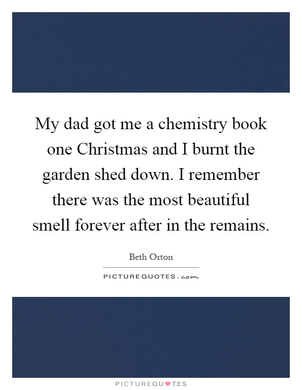 My dad got me a chemistry book one Christmas and I burnt the garden shed down. I remember there was the most beautiful smell forever after in the remains Picture Quote #1