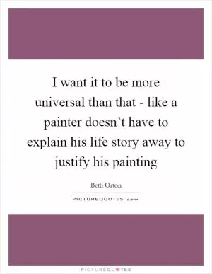 I want it to be more universal than that - like a painter doesn’t have to explain his life story away to justify his painting Picture Quote #1