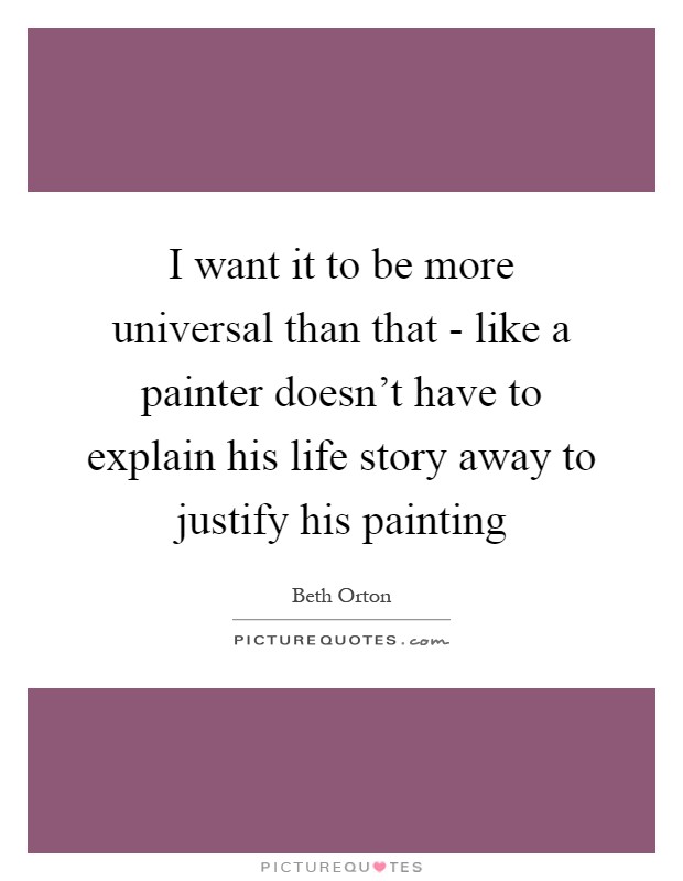 I want it to be more universal than that - like a painter doesn't have to explain his life story away to justify his painting Picture Quote #1