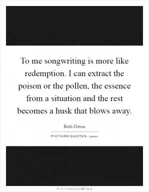 To me songwriting is more like redemption. I can extract the poison or the pollen, the essence from a situation and the rest becomes a husk that blows away Picture Quote #1