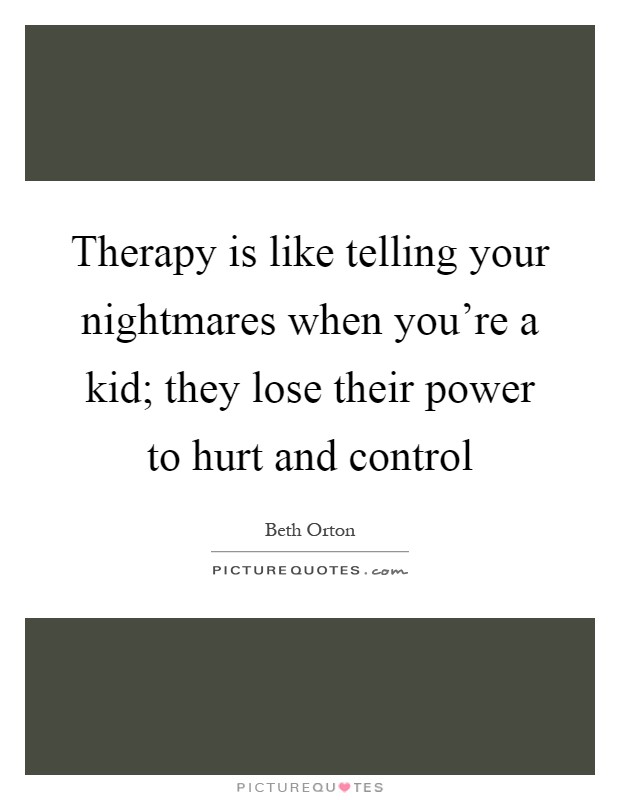 Therapy is like telling your nightmares when you're a kid; they lose their power to hurt and control Picture Quote #1