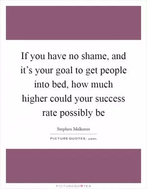 If you have no shame, and it’s your goal to get people into bed, how much higher could your success rate possibly be Picture Quote #1