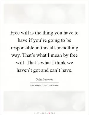 Free will is the thing you have to have if you’re going to be responsible in this all-or-nothing way. That’s what I mean by free will. That’s what I think we haven’t got and can’t have Picture Quote #1