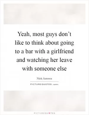 Yeah, most guys don’t like to think about going to a bar with a girlfriend and watching her leave with someone else Picture Quote #1