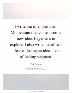 I write out of enthusiasm. Momentum that comes from a new idea. Eagerness to explore. I also write out of fear - fear of losing an idea - fear of feeling stagnant Picture Quote #1