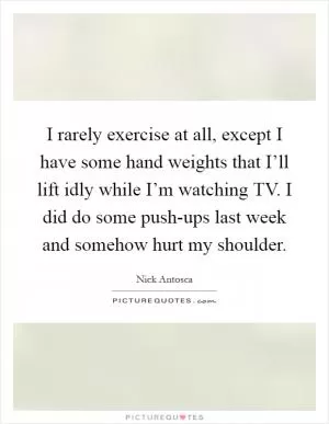 I rarely exercise at all, except I have some hand weights that I’ll lift idly while I’m watching TV. I did do some push-ups last week and somehow hurt my shoulder Picture Quote #1