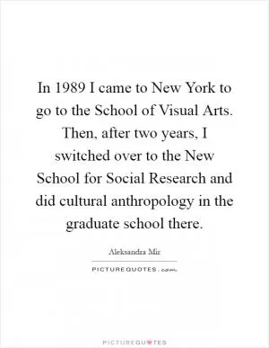 In 1989 I came to New York to go to the School of Visual Arts. Then, after two years, I switched over to the New School for Social Research and did cultural anthropology in the graduate school there Picture Quote #1