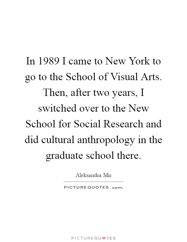 In 1989 I came to New York to go to the School of Visual Arts. Then, after two years, I switched over to the New School for Social Research and did cultural anthropology in the graduate school there Picture Quote #1