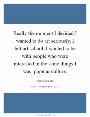Really the moment I decided I wanted to do art seriously, I left art school. I wanted to be with people who were interested in the same things I was: popular culture Picture Quote #1
