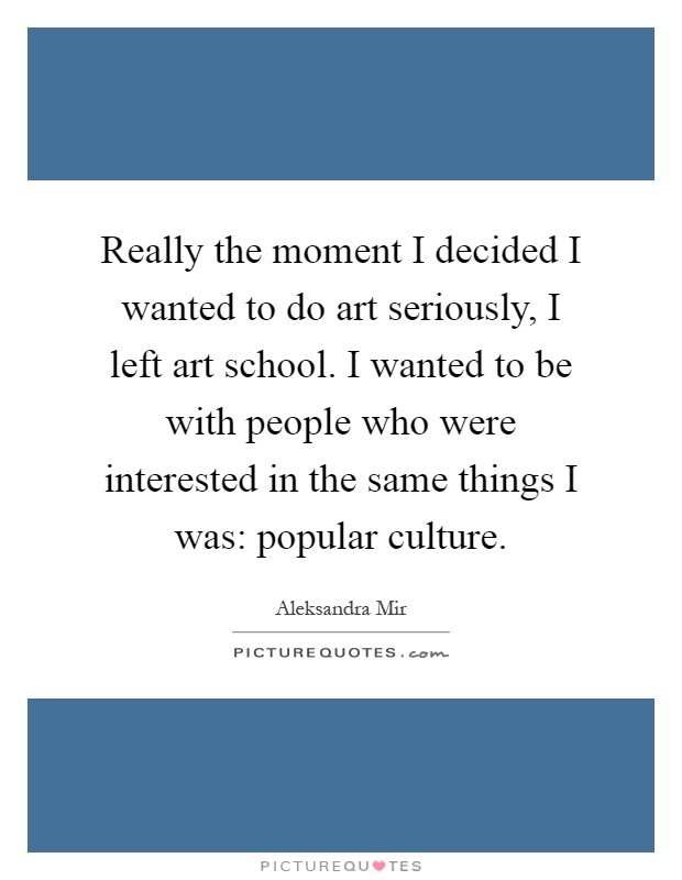 Really the moment I decided I wanted to do art seriously, I left art school. I wanted to be with people who were interested in the same things I was: popular culture Picture Quote #1