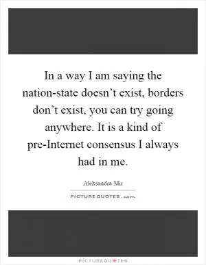 In a way I am saying the nation-state doesn’t exist, borders don’t exist, you can try going anywhere. It is a kind of pre-Internet consensus I always had in me Picture Quote #1