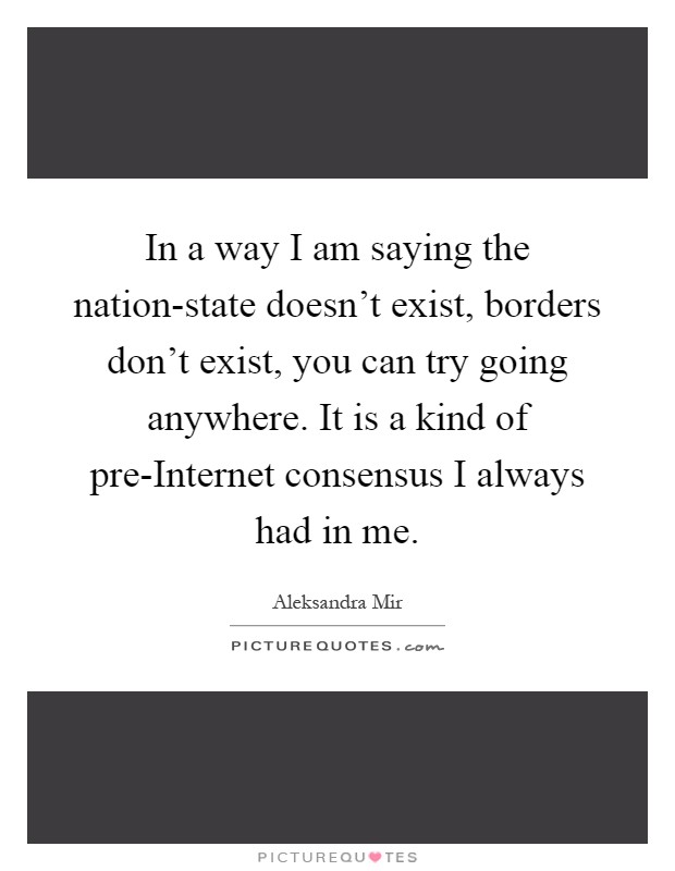 In a way I am saying the nation-state doesn't exist, borders don't exist, you can try going anywhere. It is a kind of pre-Internet consensus I always had in me Picture Quote #1