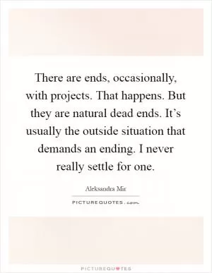 There are ends, occasionally, with projects. That happens. But they are natural dead ends. It’s usually the outside situation that demands an ending. I never really settle for one Picture Quote #1