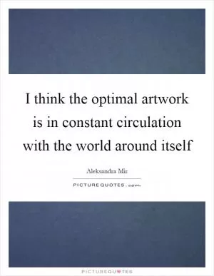 I think the optimal artwork is in constant circulation with the world around itself Picture Quote #1