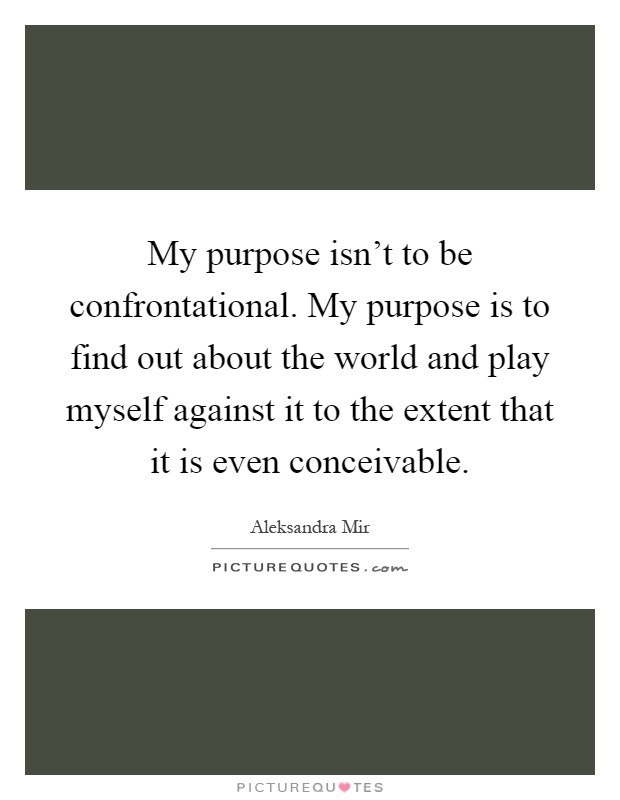 My purpose isn't to be confrontational. My purpose is to find out about the world and play myself against it to the extent that it is even conceivable Picture Quote #1