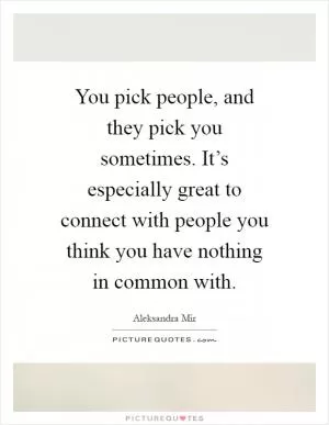 You pick people, and they pick you sometimes. It’s especially great to connect with people you think you have nothing in common with Picture Quote #1