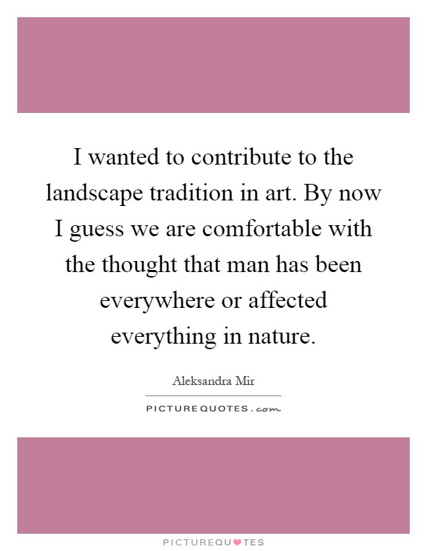 I wanted to contribute to the landscape tradition in art. By now I guess we are comfortable with the thought that man has been everywhere or affected everything in nature Picture Quote #1