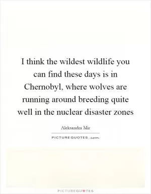 I think the wildest wildlife you can find these days is in Chernobyl, where wolves are running around breeding quite well in the nuclear disaster zones Picture Quote #1