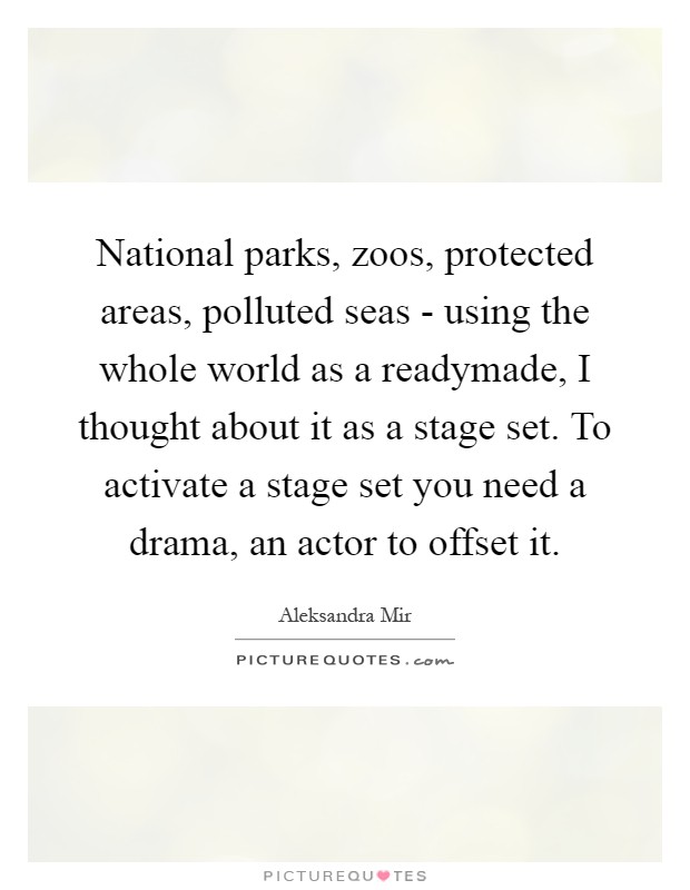 National parks, zoos, protected areas, polluted seas - using the whole world as a readymade, I thought about it as a stage set. To activate a stage set you need a drama, an actor to offset it Picture Quote #1