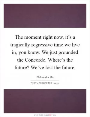 The moment right now, it’s a tragically regressive time we live in, you know. We just grounded the Concorde. Where’s the future? We’ve lost the future Picture Quote #1