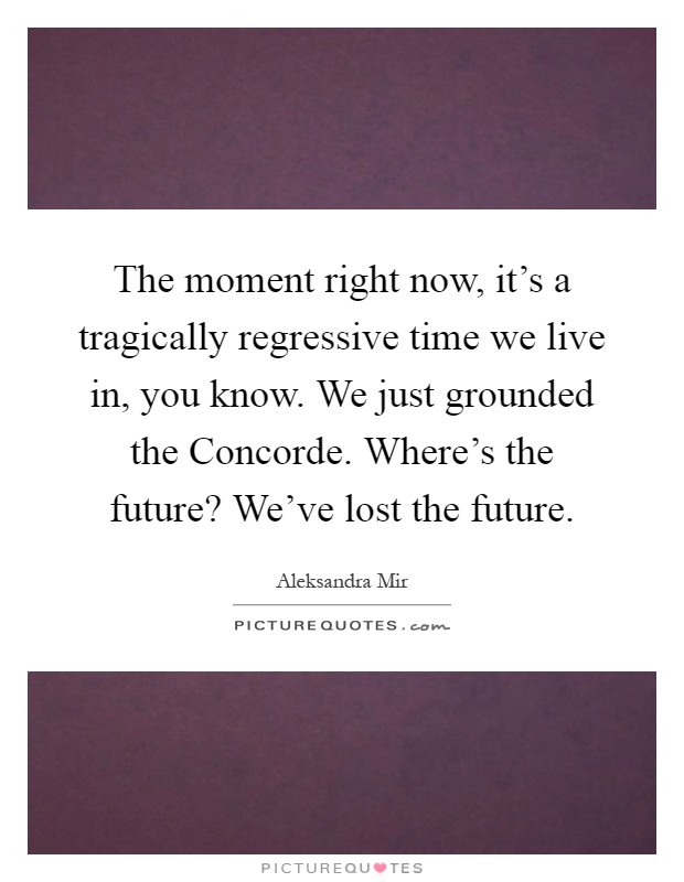 The moment right now, it's a tragically regressive time we live in, you know. We just grounded the Concorde. Where's the future? We've lost the future Picture Quote #1