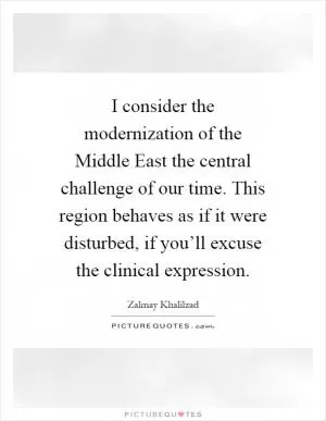 I consider the modernization of the Middle East the central challenge of our time. This region behaves as if it were disturbed, if you’ll excuse the clinical expression Picture Quote #1