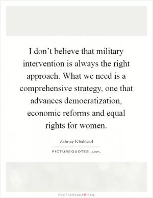 I don’t believe that military intervention is always the right approach. What we need is a comprehensive strategy, one that advances democratization, economic reforms and equal rights for women Picture Quote #1