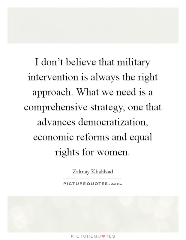 I don't believe that military intervention is always the right approach. What we need is a comprehensive strategy, one that advances democratization, economic reforms and equal rights for women Picture Quote #1