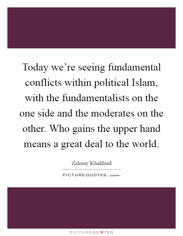Today we're seeing fundamental conflicts within political Islam, with the fundamentalists on the one side and the moderates on the other. Who gains the upper hand means a great deal to the world Picture Quote #1