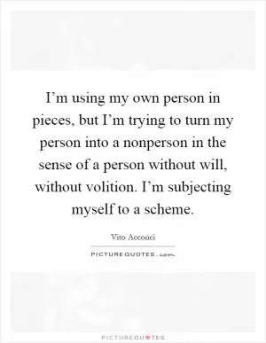 I’m using my own person in pieces, but I’m trying to turn my person into a nonperson in the sense of a person without will, without volition. I’m subjecting myself to a scheme Picture Quote #1