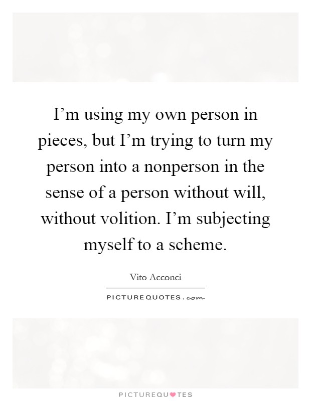 I'm using my own person in pieces, but I'm trying to turn my person into a nonperson in the sense of a person without will, without volition. I'm subjecting myself to a scheme Picture Quote #1
