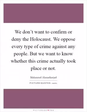 We don’t want to confirm or deny the Holocaust. We oppose every type of crime against any people. But we want to know whether this crime actually took place or not Picture Quote #1
