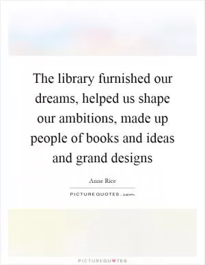 The library furnished our dreams, helped us shape our ambitions, made up people of books and ideas and grand designs Picture Quote #1