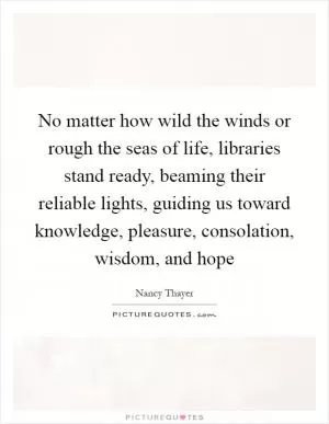 No matter how wild the winds or rough the seas of life, libraries stand ready, beaming their reliable lights, guiding us toward knowledge, pleasure, consolation, wisdom, and hope Picture Quote #1