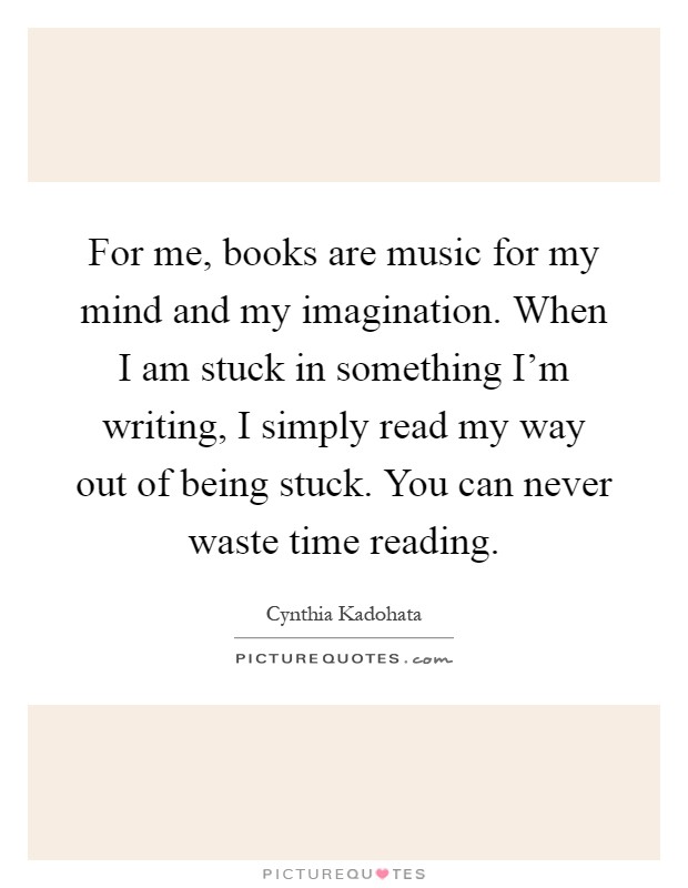 For me, books are music for my mind and my imagination. When I am stuck in something I'm writing, I simply read my way out of being stuck. You can never waste time reading Picture Quote #1