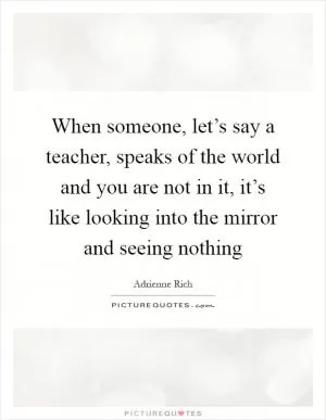 When someone, let’s say a teacher, speaks of the world and you are not in it, it’s like looking into the mirror and seeing nothing Picture Quote #1