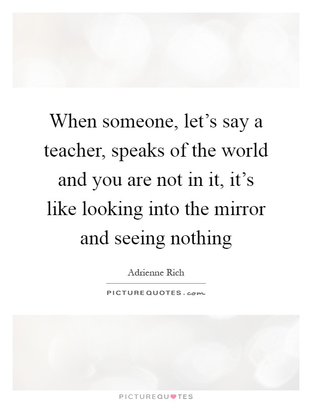 When someone, let's say a teacher, speaks of the world and you are not in it, it's like looking into the mirror and seeing nothing Picture Quote #1