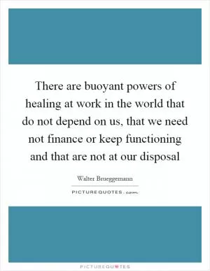 There are buoyant powers of healing at work in the world that do not depend on us, that we need not finance or keep functioning and that are not at our disposal Picture Quote #1
